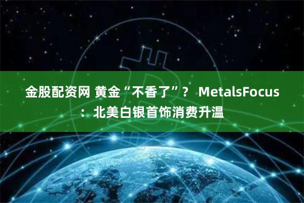 金股配资网 黄金“不香了”？ MetalsFocus：北美白银首饰消费升温