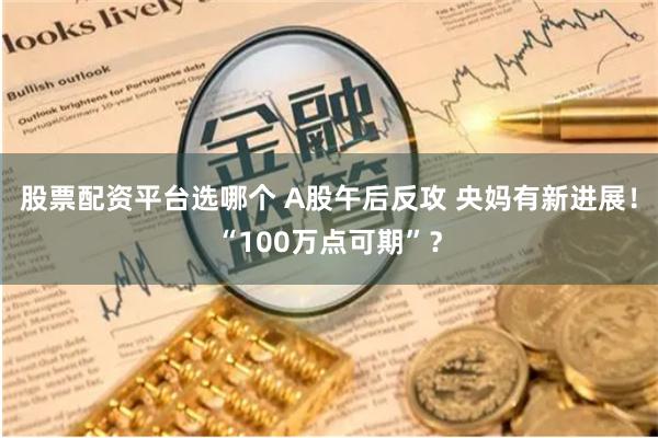 股票配资平台选哪个 A股午后反攻 央妈有新进展！“100万点可期”？