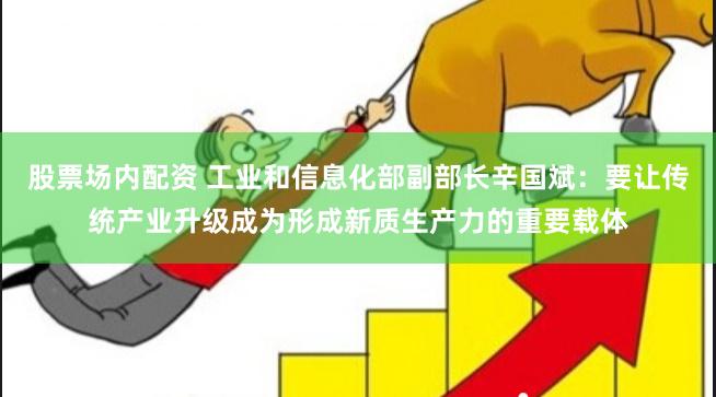 股票场内配资 工业和信息化部副部长辛国斌：要让传统产业升级成为形成新质生产力的重要载体