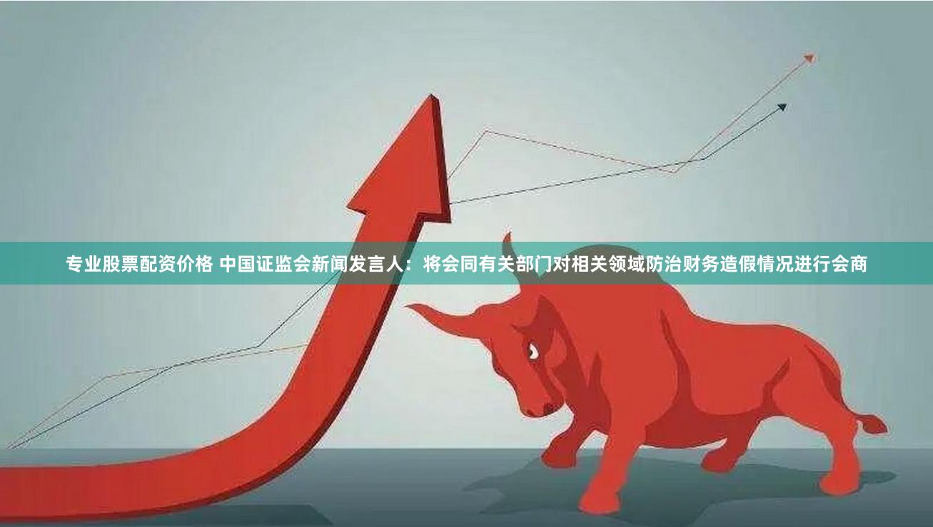 专业股票配资价格 中国证监会新闻发言人：将会同有关部门对相关领域防治财务造假情况进行会商