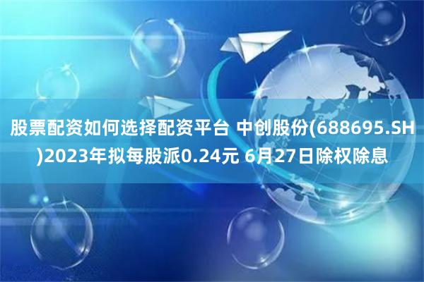 股票配资如何选择配资平台 中创股份(688695.SH)2023年拟每股派0.24元 6月27日除权除息