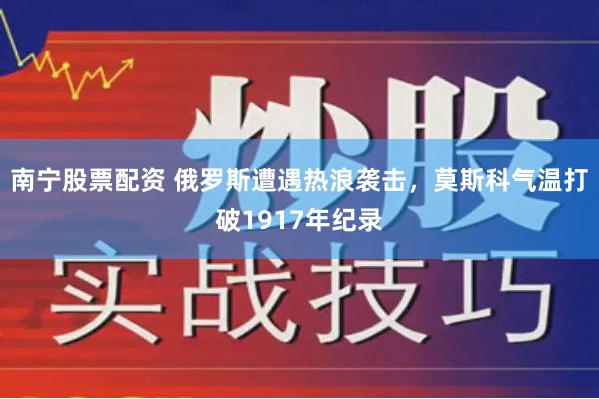 南宁股票配资 俄罗斯遭遇热浪袭击，莫斯科气温打破1917年纪录