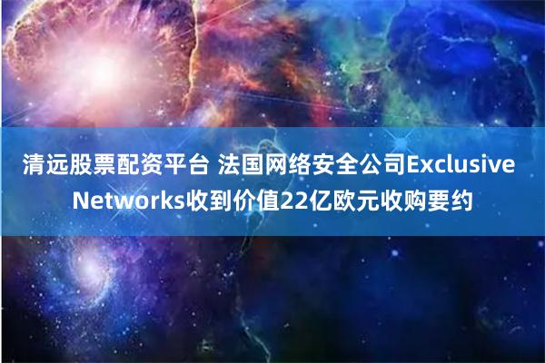 清远股票配资平台 法国网络安全公司Exclusive Networks收到价值22亿欧元收购要约