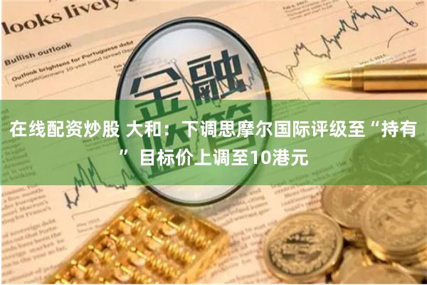 在线配资炒股 大和：下调思摩尔国际评级至“持有” 目标价上调至10港元