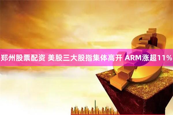 郑州股票配资 美股三大股指集体高开 ARM涨超11%