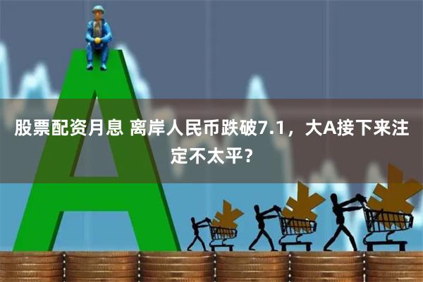 股票配资月息 离岸人民币跌破7.1，大A接下来注定不太平？