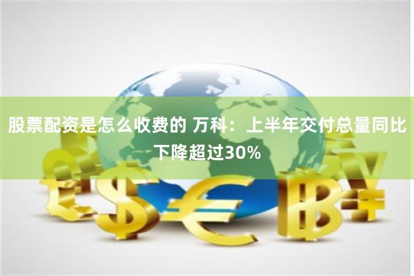 股票配资是怎么收费的 万科：上半年交付总量同比下降超过30%