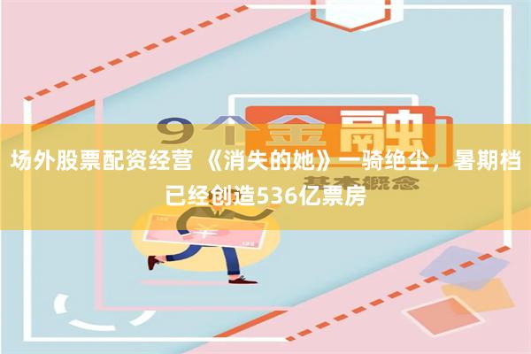 场外股票配资经营 《消失的她》一骑绝尘，暑期档已经创造536亿票房