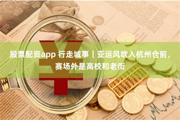 股票配资app 行走城事｜亚运风吹入杭州仓前，赛场外是高校和老街