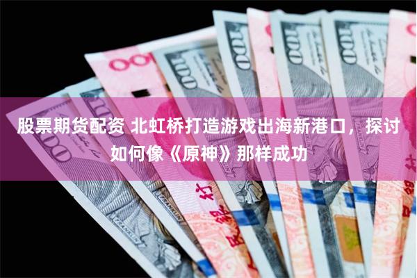 股票期货配资 北虹桥打造游戏出海新港口，探讨如何像《原神》那样成功