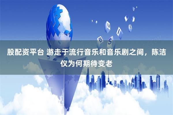 股配资平台 游走于流行音乐和音乐剧之间，陈洁仪为何期待变老