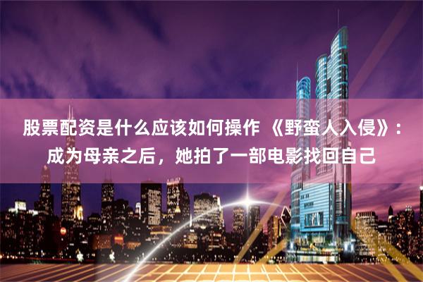股票配资是什么应该如何操作 《野蛮人入侵》：成为母亲之后，她拍了一部电影找回自己