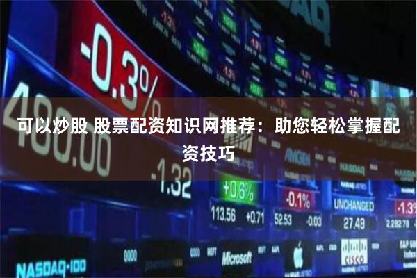 可以炒股 股票配资知识网推荐：助您轻松掌握配资技巧