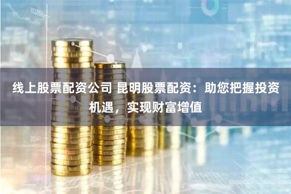 线上股票配资公司 昆明股票配资：助您把握投资机遇，实现财富增值
