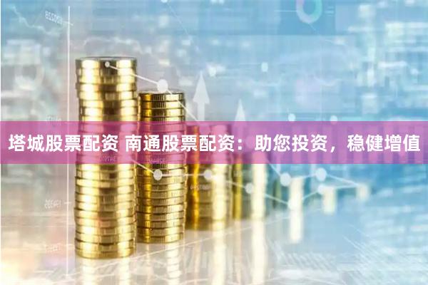 塔城股票配资 南通股票配资：助您投资，稳健增值