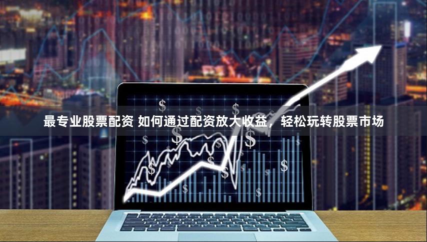 最专业股票配资 如何通过配资放大收益，轻松玩转股票市场