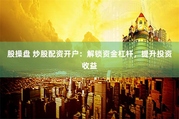 股操盘 炒股配资开户：解锁资金杠杆，提升投资收益