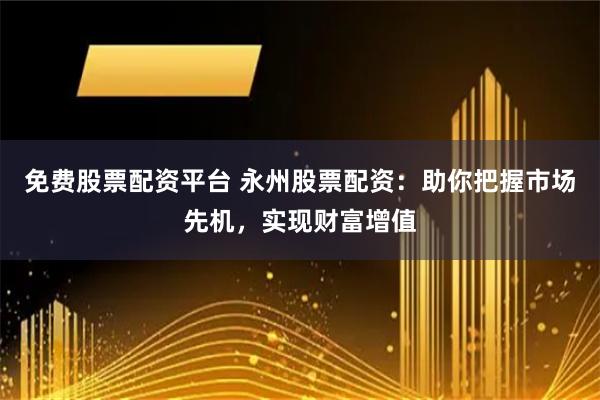 免费股票配资平台 永州股票配资：助你把握市场先机，实现财富增值