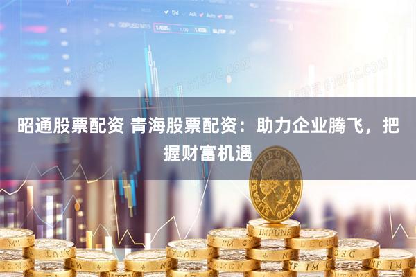 昭通股票配资 青海股票配资：助力企业腾飞，把握财富机遇