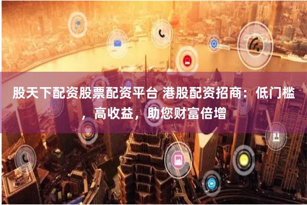 股天下配资股票配资平台 港股配资招商：低门槛，高收益，助您财富倍增