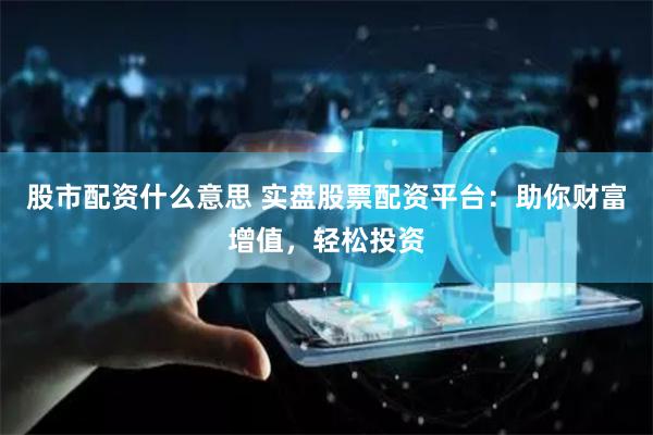 股市配资什么意思 实盘股票配资平台：助你财富增值，轻松投资