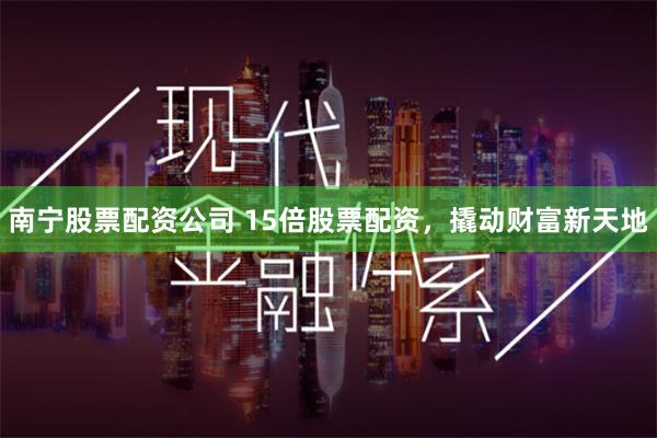 南宁股票配资公司 15倍股票配资，撬动财富新天地